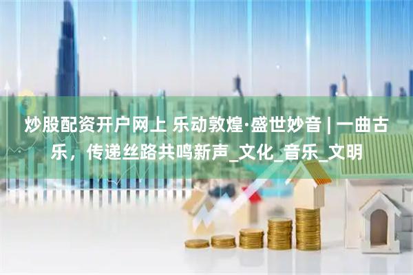 炒股配资开户网上 乐动敦煌·盛世妙音 | 一曲古乐，传递丝路共鸣新声_文化_音乐_文明