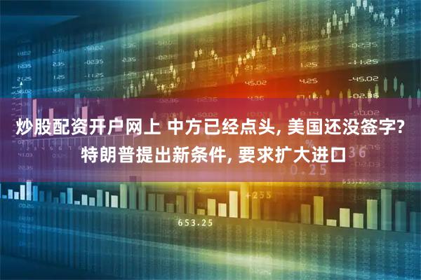 炒股配资开户网上 中方已经点头, 美国还没签字? 特朗普提出新条件, 要求扩大进口