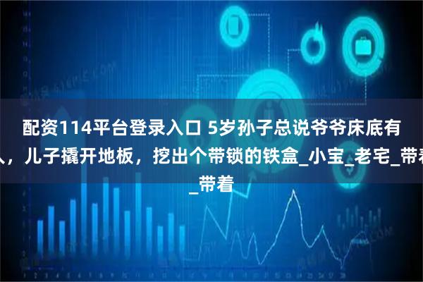 配资114平台登录入口 5岁孙子总说爷爷床底有人，儿子撬开地板，挖出个带锁的铁盒_小宝_老宅_带着