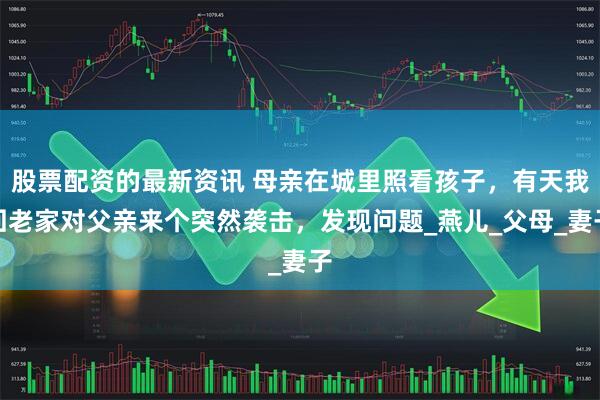 股票配资的最新资讯 母亲在城里照看孩子，有天我回老家对父亲来个突然袭击，发现问题_燕儿_父母_妻子