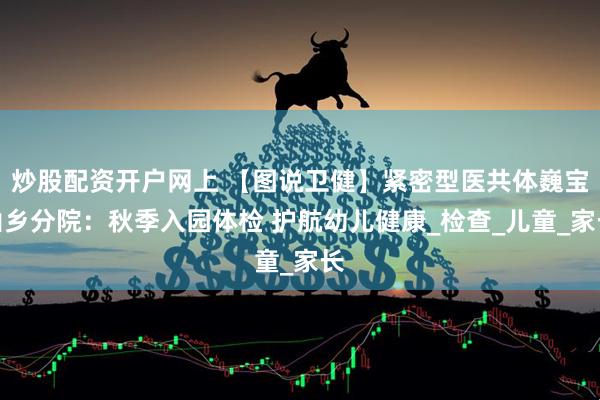 炒股配资开户网上 【图说卫健】紧密型医共体巍宝山乡分院：秋季入园体检 护航幼儿健康_检查_儿童_家长