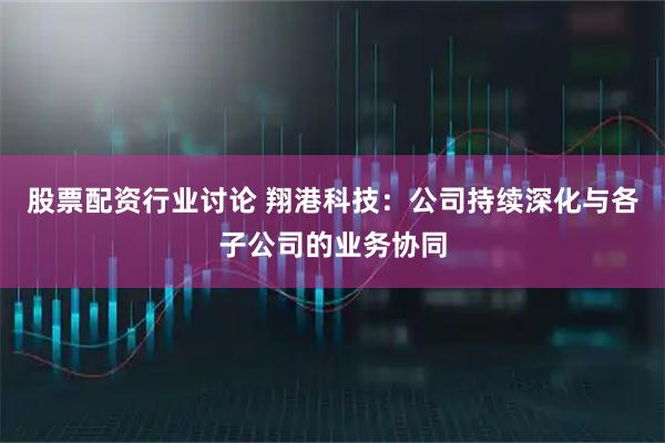 股票配资行业讨论 翔港科技：公司持续深化与各子公司的业务协同